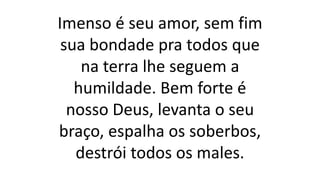 Imenso é seu amor, sem fim
sua bondade pra todos que
na terra lhe seguem a
humildade. Bem forte é
nosso Deus, levanta o seu
braço, espalha os soberbos,
destrói todos os males.
 