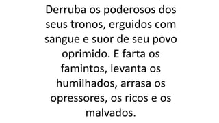 Derruba os poderosos dos
seus tronos, erguidos com
sangue e suor de seu povo
oprimido. E farta os
famintos, levanta os
humilhados, arrasa os
opressores, os ricos e os
malvados.
 