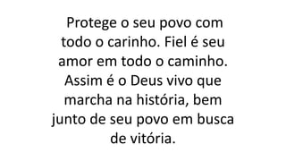 Protege o seu povo com
todo o carinho. Fiel é seu
amor em todo o caminho.
Assim é o Deus vivo que
marcha na história, bem
junto de seu povo em busca
de vitória.
 