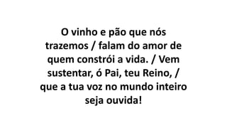 O vinho e pão que nós
trazemos / falam do amor de
quem constrói a vida. / Vem
sustentar, ó Pai, teu Reino, /
que a tua voz no mundo inteiro
seja ouvida!
 