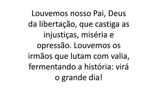 Louvemos nosso Pai, Deus
da libertação, que castiga as
injustiças, miséria e
opressão. Louvemos os
irmãos que lutam com valia,
fermentando a história: virá
o grande dia!
 
