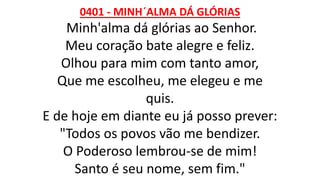 0401 - MINH´ALMA DÁ GLÓRIAS
Minh'alma dá glórias ao Senhor.
Meu coração bate alegre e feliz.
Olhou para mim com tanto amor,
Que me escolheu, me elegeu e me
quis.
E de hoje em diante eu já posso prever:
"Todos os povos vão me bendizer.
O Poderoso lembrou-se de mim!
Santo é seu nome, sem fim."
 