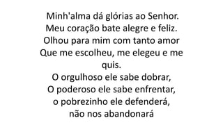 Minh'alma dá glórias ao Senhor.
Meu coração bate alegre e feliz.
Olhou para mim com tanto amor
Que me escolheu, me elegeu e me
quis.
O orgulhoso ele sabe dobrar,
O poderoso ele sabe enfrentar,
o pobrezinho ele defenderá,
não nos abandonará
 
