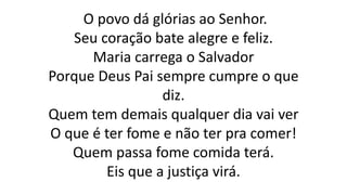 O povo dá glórias ao Senhor.
Seu coração bate alegre e feliz.
Maria carrega o Salvador
Porque Deus Pai sempre cumpre o que
diz.
Quem tem demais qualquer dia vai ver
O que é ter fome e não ter pra comer!
Quem passa fome comida terá.
Eis que a justiça virá.
 