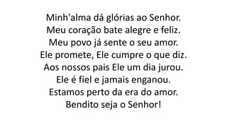 Minh'alma dá glórias ao Senhor.
Meu coração bate alegre e feliz.
Meu povo já sente o seu amor.
Ele promete, Ele cumpre o que diz.
Aos nossos pais Ele um dia jurou.
Ele é fiel e jamais enganou.
Estamos perto da era do amor.
Bendito seja o Senhor!
 