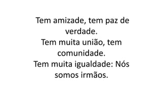 Tem amizade, tem paz de
verdade.
Tem muita união, tem
comunidade.
Tem muita igualdade: Nós
somos irmãos.
 