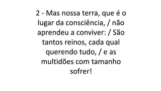2 - Mas nossa terra, que é o
lugar da consciência, / não
aprendeu a conviver: / São
tantos reinos, cada qual
querendo tudo, / e as
multidões com tamanho
sofrer!
 