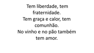 Tem liberdade, tem
fraternidade.
Tem graça e calor, tem
comunhão.
No vinho e no pão também
tem amor.
 