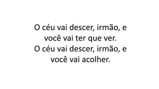 O céu vai descer, irmão, e
você vai ter que ver.
O céu vai descer, irmão, e
você vai acolher.
 