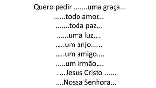 Quero pedir .......uma graça...
......todo amor...
.......toda paz...
......uma luz....
.....um anjo......
.....um amigo....
.....um irmão....
.....Jesus Cristo ......
....Nossa Senhora...
 