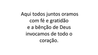 Aqui todos juntos oramos
com fé e gratidão
e a bênção de Deus
invocamos de todo o
coração.
 