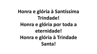 Honra e glória à Santíssima
Trindade!
Honra e glória por toda a
eternidade!
Honra e glória à Trindade
Santa!
 