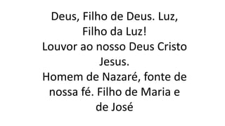 Deus, Filho de Deus. Luz,
Filho da Luz!
Louvor ao nosso Deus Cristo
Jesus.
Homem de Nazaré, fonte de
nossa fé. Filho de Maria e
de José
 