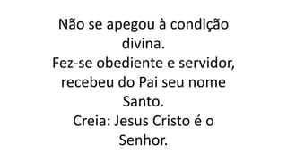 Não se apegou à condição
divina.
Fez-se obediente e servidor,
recebeu do Pai seu nome
Santo.
Creia: Jesus Cristo é o
Senhor.
 