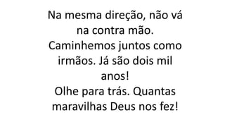Na mesma direção, não vá
na contra mão.
Caminhemos juntos como
irmãos. Já são dois mil
anos!
Olhe para trás. Quantas
maravilhas Deus nos fez!
 
