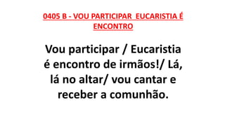 0405 B - VOU PARTICIPAR EUCARISTIA É
ENCONTRO
Vou participar / Eucaristia
é encontro de irmãos!/ Lá,
lá no altar/ vou cantar e
receber a comunhão.
 