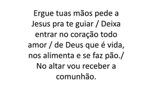 Ergue tuas mãos pede a
Jesus pra te guiar / Deixa
entrar no coração todo
amor / de Deus que é vida,
nos alimenta e se faz pão./
No altar vou receber a
comunhão.
 