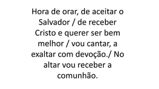 Hora de orar, de aceitar o
Salvador / de receber
Cristo e querer ser bem
melhor / vou cantar, a
exaltar com devoção./ No
altar vou receber a
comunhão.
 