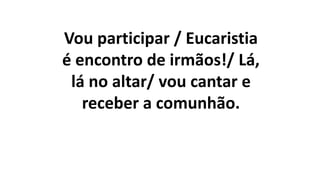 Vou participar / Eucaristia
é encontro de irmãos!/ Lá,
lá no altar/ vou cantar e
receber a comunhão.
 