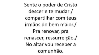 Sente o poder de Cristo
descer e te mudar /
compartilhar com teus
irmãos do bem maior./
Pra renovar, pra
renascer, ressurreição./
No altar vou receber a
comunhão.
 