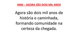 0406 – AGORA SÃO DOIS MIL ANOS
Agora são dois mil anos de
história e caminhada,
formando comunidade na
certeza da chegada.
 