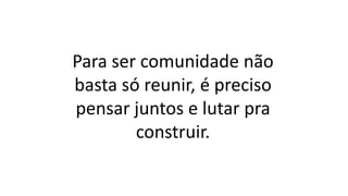 Para ser comunidade não
basta só reunir, é preciso
pensar juntos e lutar pra
construir.
 