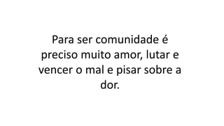 Para ser comunidade é
preciso muito amor, lutar e
vencer o mal e pisar sobre a
dor.
 