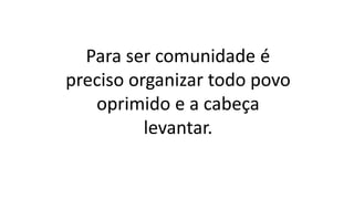 Para ser comunidade é
preciso organizar todo povo
oprimido e a cabeça
levantar.
 