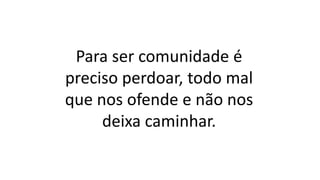 Para ser comunidade é
preciso perdoar, todo mal
que nos ofende e não nos
deixa caminhar.
 