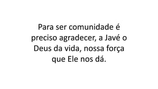Para ser comunidade é
preciso agradecer, a Javé o
Deus da vida, nossa força
que Ele nos dá.
 
