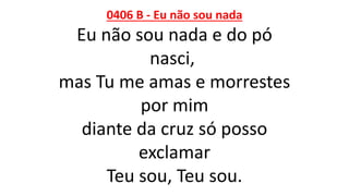 0406 B - Eu não sou nada
Eu não sou nada e do pó
nasci,
mas Tu me amas e morrestes
por mim
diante da cruz só posso
exclamar
Teu sou, Teu sou.
 