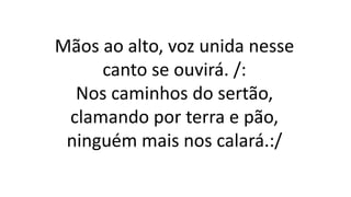 Mãos ao alto, voz unida nesse
canto se ouvirá. /:
Nos caminhos do sertão,
clamando por terra e pão,
ninguém mais nos calará.:/
 