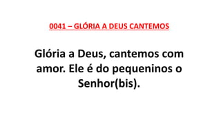 0041 – GLÓRIA A DEUS CANTEMOS
Glória a Deus, cantemos com
amor. Ele é do pequeninos o
Senhor(bis).
 