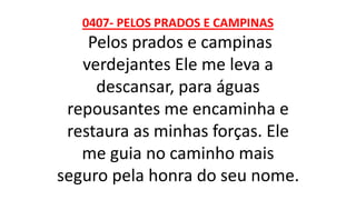 0407- PELOS PRADOS E CAMPINAS
Pelos prados e campinas
verdejantes Ele me leva a
descansar, para águas
repousantes me encaminha e
restaura as minhas forças. Ele
me guia no caminho mais
seguro pela honra do seu nome.
 