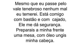 Mesmo que eu passe pelo
vale tenebroso nenhum mal
eu temerei. Está comigo
com bastão e com cajado,
Ele me dá segurança.
Preparais a minha frente
uma mesa, com óleo ungis
minha cabeça.
 