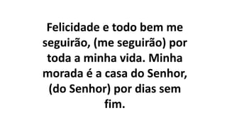 Felicidade e todo bem me
seguirão, (me seguirão) por
toda a minha vida. Minha
morada é a casa do Senhor,
(do Senhor) por dias sem
fim.
 