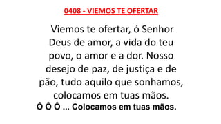 0408 - VIEMOS TE OFERTAR
Viemos te ofertar, ó Senhor
Deus de amor, a vida do teu
povo, o amor e a dor. Nosso
desejo de paz, de justiça e de
pão, tudo aquilo que sonhamos,
colocamos em tuas mãos.
Ô Ô Ô ... Colocamos em tuas mãos.
 