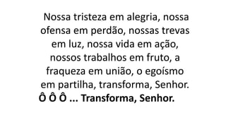 Nossa tristeza em alegria, nossa
ofensa em perdão, nossas trevas
em luz, nossa vida em ação,
nossos trabalhos em fruto, a
fraqueza em união, o egoísmo
em partilha, transforma, Senhor.
Ô Ô Ô ... Transforma, Senhor.
 