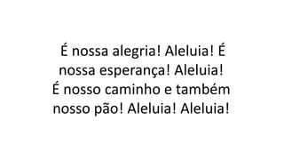 É nossa alegria! Aleluia! É
nossa esperança! Aleluia!
É nosso caminho e também
nosso pão! Aleluia! Aleluia!
 