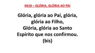 0410 – GLÓRIA, GLÓRIA AO PAI
Glória, glória ao Pai, glória,
glória ao Filho,
Glória, glória ao Santo
Espírito que nos confirmou.
(bis)
 