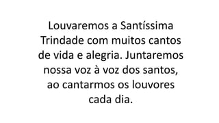 Louvaremos a Santíssima
Trindade com muitos cantos
de vida e alegria. Juntaremos
nossa voz à voz dos santos,
ao cantarmos os louvores
cada dia.
 