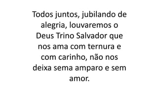 Todos juntos, jubilando de
alegria, louvaremos o
Deus Trino Salvador que
nos ama com ternura e
com carinho, não nos
deixa sema amparo e sem
amor.
 