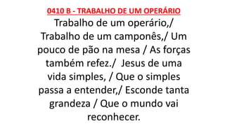 0410 B - TRABALHO DE UM OPERÁRIO
Trabalho de um operário,/
Trabalho de um camponês,/ Um
pouco de pão na mesa / As forças
também refez./ Jesus de uma
vida simples, / Que o simples
passa a entender,/ Esconde tanta
grandeza / Que o mundo vai
reconhecer.
 