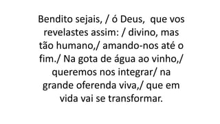 Bendito sejais, / ó Deus, que vos
revelastes assim: / divino, mas
tão humano,/ amando-nos até o
fim./ Na gota de água ao vinho,/
queremos nos integrar/ na
grande oferenda viva,/ que em
vida vai se transformar.
 