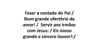 Fazer a vontade do Pai /
Num grande ofertório de
amor! / Servir aos irmãos
com Jesus: / Eis nosso
grande e sincero louvor!:/
 