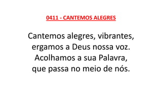 0411 - CANTEMOS ALEGRES
Cantemos alegres, vibrantes,
ergamos a Deus nossa voz.
Acolhamos a sua Palavra,
que passa no meio de nós.
 