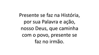 Presente se faz na História,
por sua Palavra e ação,
nosso Deus, que caminha
com o povo, presente se
faz no irmão.
 
