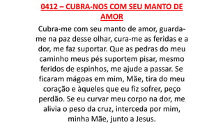 0412 – CUBRA-NOS COM SEU MANTO DE
AMOR
Cubra-me com seu manto de amor, guarda-
me na paz desse olhar, cura-me as feridas e a
dor, me faz suportar. Que as pedras do meu
caminho meus pés suportem pisar, mesmo
feridos de espinhos, me ajude a passar. Se
ficaram mágoas em mim, Mãe, tira do meu
coração e àqueles que eu fiz sofrer, peço
perdão. Se eu curvar meu corpo na dor, me
alivia o peso da cruz, interceda por mim,
minha Mãe, junto a Jesus.
 