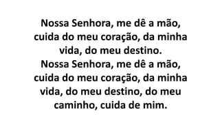 Nossa Senhora, me dê a mão,
cuida do meu coração, da minha
vida, do meu destino.
Nossa Senhora, me dê a mão,
cuida do meu coração, da minha
vida, do meu destino, do meu
caminho, cuida de mim.
 