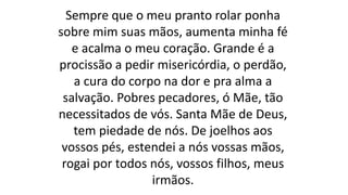 Sempre que o meu pranto rolar ponha
sobre mim suas mãos, aumenta minha fé
e acalma o meu coração. Grande é a
procissão a pedir misericórdia, o perdão,
a cura do corpo na dor e pra alma a
salvação. Pobres pecadores, ó Mãe, tão
necessitados de vós. Santa Mãe de Deus,
tem piedade de nós. De joelhos aos
vossos pés, estendei a nós vossas mãos,
rogai por todos nós, vossos filhos, meus
irmãos.
 